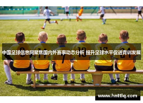 中国足球信息网聚焦国内外赛事动态分析 提升足球水平促进青训发展