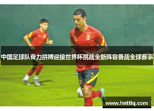 中国足球队奋力拼搏迎接世界杯挑战全新阵容备战全球赛事