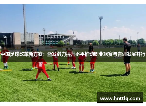 中国足球改革新方案：激发潜力提升水平推动职业联赛与青训发展并行