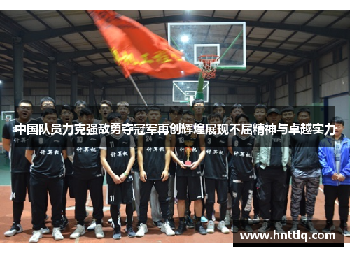 中国队员力克强敌勇夺冠军再创辉煌展现不屈精神与卓越实力