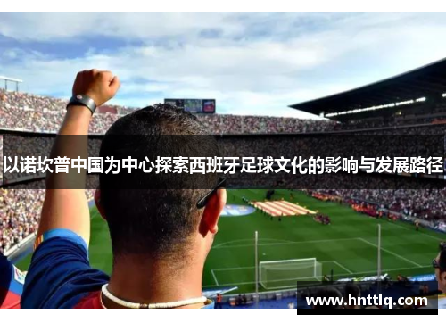 以诺坎普中国为中心探索西班牙足球文化的影响与发展路径