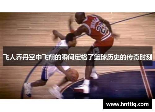 飞人乔丹空中飞翔的瞬间定格了篮球历史的传奇时刻