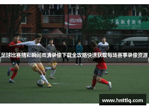 足球比赛精彩瞬间高清录像下载全攻略快速获取每场赛事录像资源