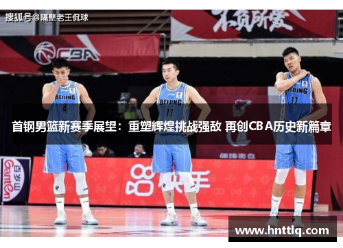 首钢男篮新赛季展望：重塑辉煌挑战强敌 再创CBA历史新篇章